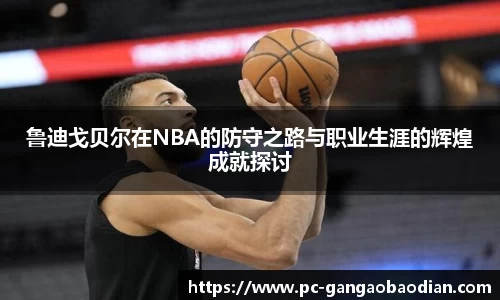 鲁迪戈贝尔在NBA的防守之路与职业生涯的辉煌成就探讨