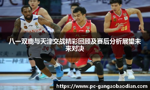 八一双鹿与天津交战精彩回顾及赛后分析展望未来对决