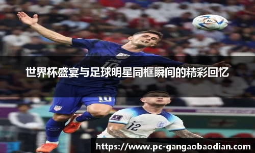 世界杯盛宴与足球明星同框瞬间的精彩回忆