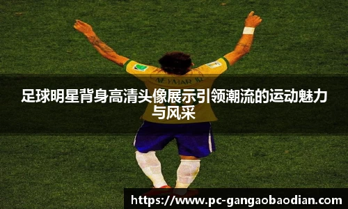 足球明星背身高清头像展示引领潮流的运动魅力与风采